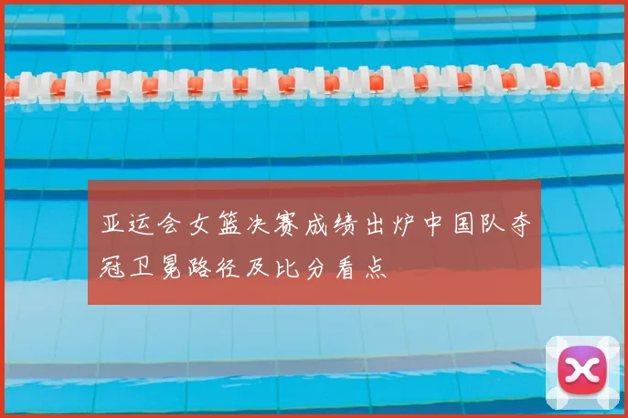 亚运会女篮决赛成绩出炉中国队夺冠卫冕路径及比分看点