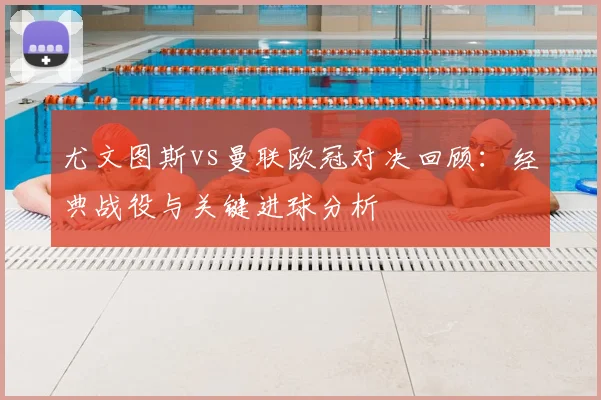 尤文图斯vs曼联欧冠对决回顾:经典战役与关键进球分析