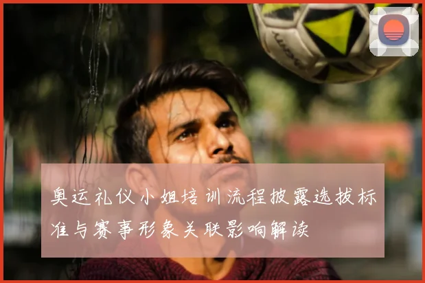 奥运礼仪小姐培训流程披露选拔标准与赛事形象关联影响解读